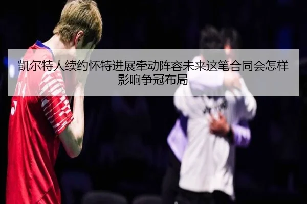 凯尔特人续约怀特进展牵动阵容未来这笔合同会怎样影响争冠布局（kaiyun）