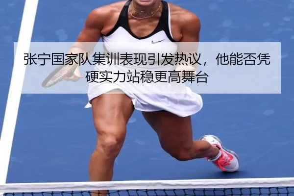 张宁国家队集训表现引发热议，他能否凭硬实力站稳更高舞台（kaiyun）